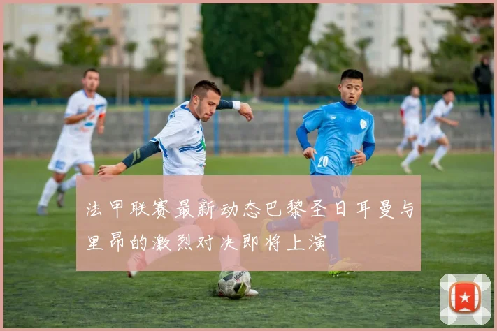 法甲联赛最新动态巴黎圣日耳曼与里昂的激烈对决即将上演