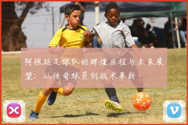阿根廷足球队的辉煌历程与未来展望：从传奇球员到战术革新
