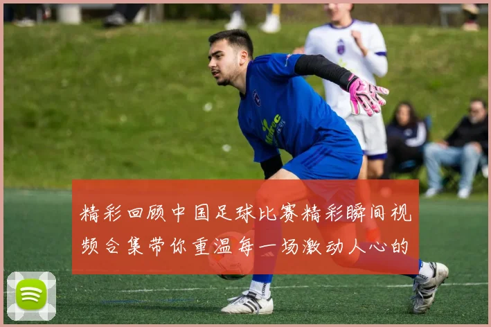精彩回顾中国足球比赛精彩瞬间视频合集带你重温每一场激动人心的对决