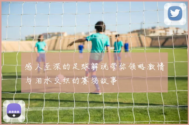 感人至深的足球解说带你领略激情与泪水交织的赛场故事