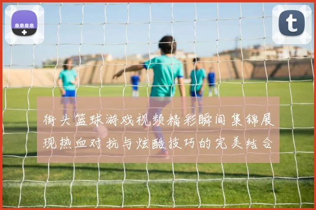 街头篮球游戏视频精彩瞬间集锦展现热血对抗与炫酷技巧的完美结合