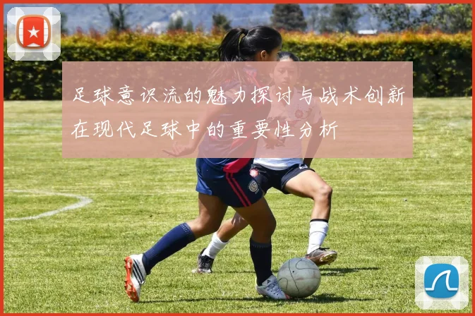 足球意识流的魅力探讨与战术创新在现代足球中的重要性分析