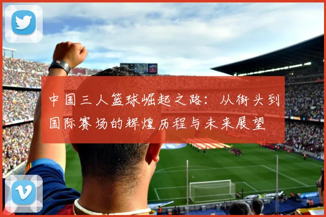 中国三人篮球崛起之路：从街头到国际赛场的辉煌历程与未来展望