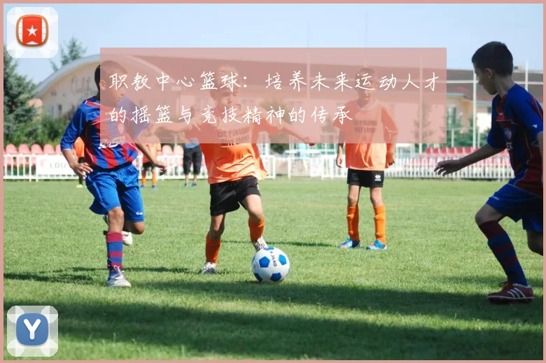 职教中心篮球：培养未来运动人才的摇篮与竞技精神的传承