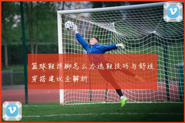 篮球鞋挤脚怎么办选鞋技巧与舒适穿搭建议全解析