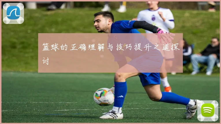 篮球的正确理解与技巧提升之道探讨