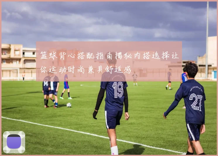 篮球背心搭配指南揭秘内搭选择让你运动时尚兼具舒适感