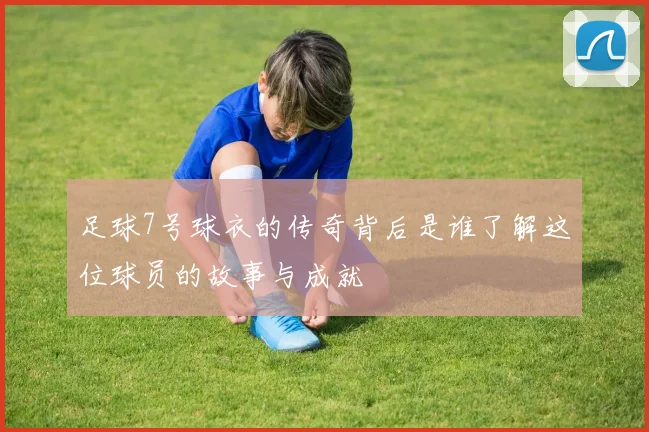 足球7号球衣的传奇背后是谁了解这位球员的故事与成就